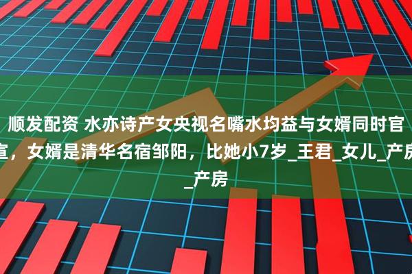 顺发配资 水亦诗产女央视名嘴水均益与女婿同时官宣，女婿是清华名宿邹阳，比她小7岁_王君_女儿_产房