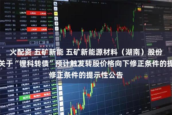 火配资 五矿新能 五矿新能源材料（湖南）股份有限公司关于“锂科转债”预计触发转股价格向下修正条件的提示性公告