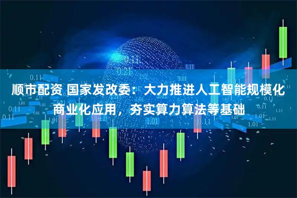 顺市配资 国家发改委：大力推进人工智能规模化商业化应用，夯实算力算法等基础