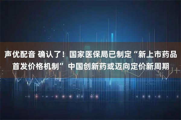 声优配音 确认了！国家医保局已制定“新上市药品首发价格机制” 中国创新药或迈向定价新周期