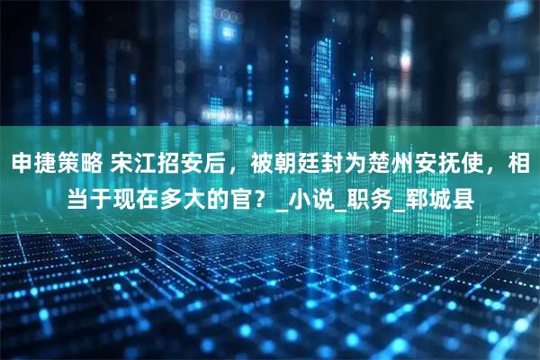 申捷策略 宋江招安后，被朝廷封为楚州安抚使，相当于现在多大的官？_小说_职务_郓城县