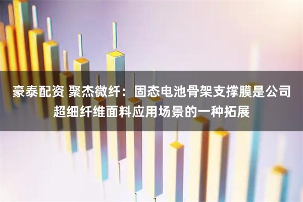豪泰配资 聚杰微纤：固态电池骨架支撑膜是公司超细纤维面料应用场景的一种拓展