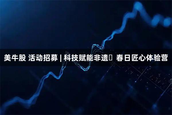 美牛股 活动招募 | 科技赋能非遗・春日匠心体验营
