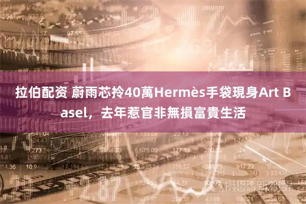 拉伯配资 蔚雨芯拎40萬Hermès手袋現身Art Basel，去年惹官非無損富貴生活