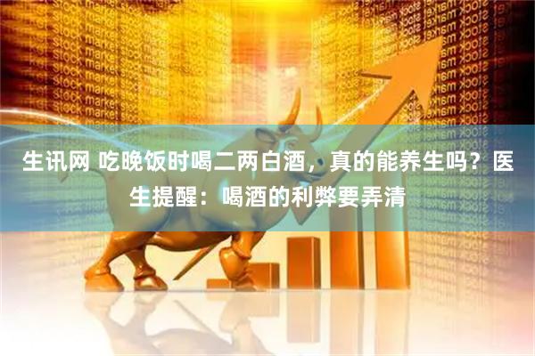 生讯网 吃晚饭时喝二两白酒，真的能养生吗？医生提醒：喝酒的利弊要弄清