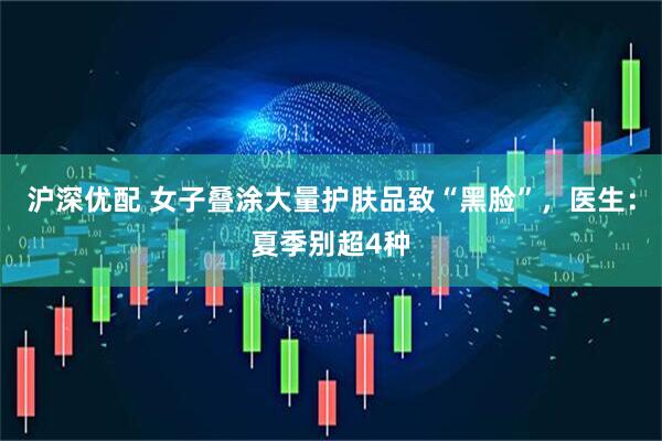 沪深优配 女子叠涂大量护肤品致“黑脸”，医生：夏季别超4种