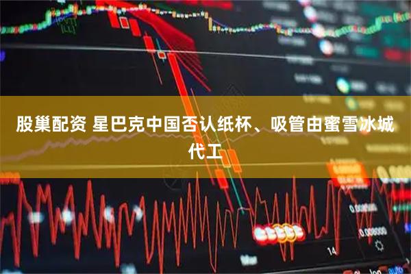 股巢配资 星巴克中国否认纸杯、吸管由蜜雪冰城代工
