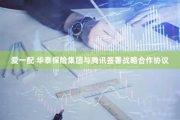 爱一配 华泰保险集团与腾讯签署战略合作协议