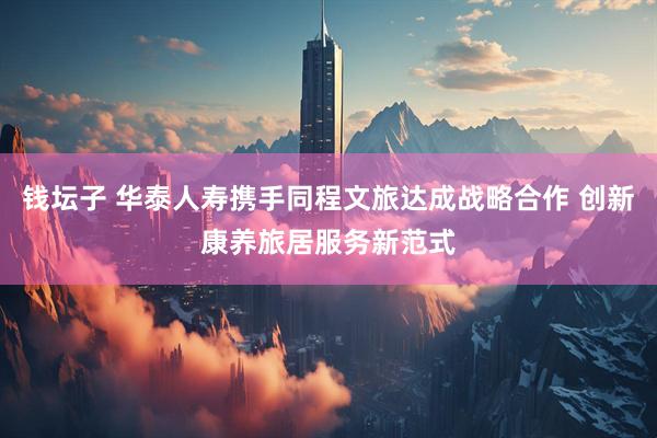 钱坛子 华泰人寿携手同程文旅达成战略合作 创新康养旅居服务新范式